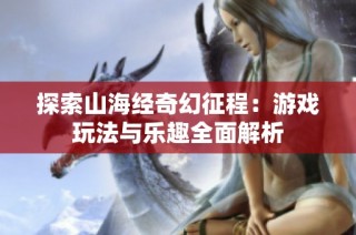 探索山海经奇幻征程：游戏玩法与乐趣全面解析