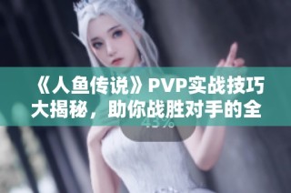 《人鱼传说》PVP实战技巧大揭秘，助你战胜对手的全面指南