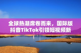 全球热潮席卷而来，国际版抖音TikTok引领短视频新风潮