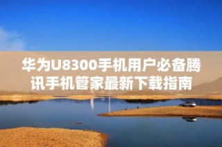 华为U8300手机用户必备腾讯手机管家最新下载指南