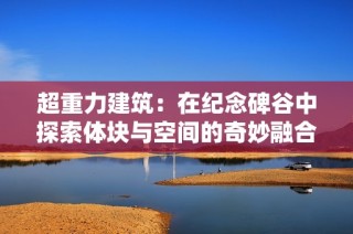 超重力建筑：在纪念碑谷中探索体块与空间的奇妙融合