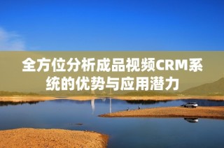 全方位分析成品视频CRM系统的优势与应用潜力