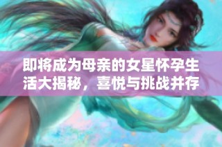 即将成为母亲的女星怀孕生活大揭秘，喜悦与挑战并存