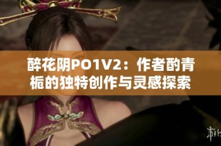 醉花阴PO1V2：作者酌青栀的独特创作与灵感探索