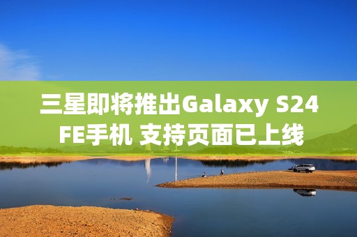 三星即将推出Galaxy S24 FE手机 支持页面已上线