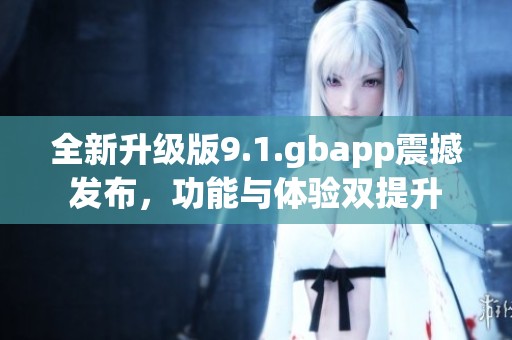 全新升级版9.1.gbapp震撼发布，功能与体验双提升