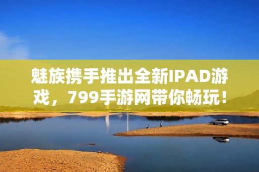 魅族携手推出全新IPAD游戏，799手游网带你畅玩！