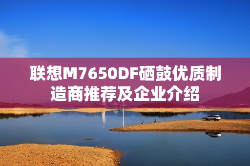 联想M7650DF硒鼓优质制造商推荐及企业介绍