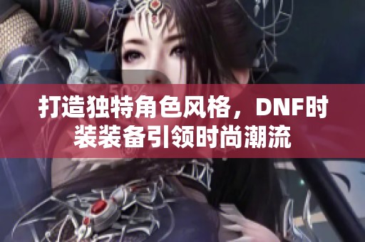 打造独特角色风格，DNF时装装备引领时尚潮流