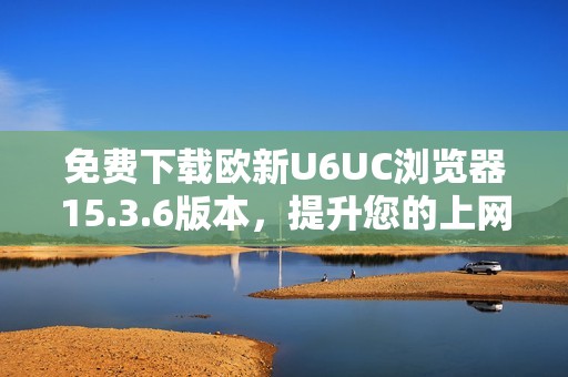 免费下载欧新U6UC浏览器15.3.6版本，提升您的上网体验