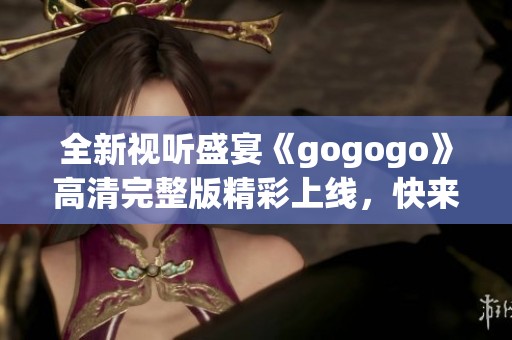 全新视听盛宴《gogogo》高清完整版精彩上线，快来体验吧