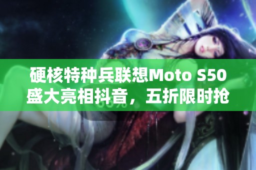 硬核特种兵联想Moto S50盛大亮相抖音，五折限时抢购即刻开启