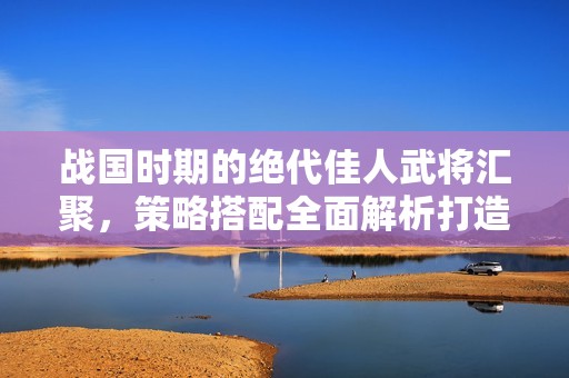 战国时期的绝代佳人武将汇聚，策略搭配全面解析打造最强军团