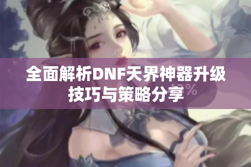 全面解析DNF天界神器升级技巧与策略分享