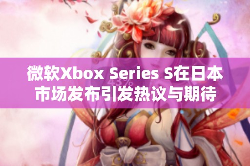 微软Xbox Series S在日本市场发布引发热议与期待