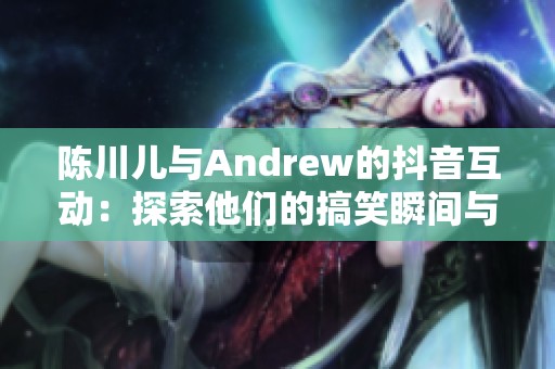 陈川儿与Andrew的抖音互动：探索他们的搞笑瞬间与创意碰撞