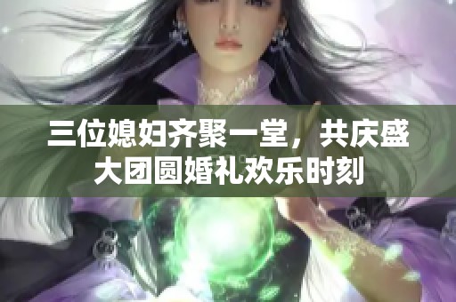 三位媳妇齐聚一堂，共庆盛大团圆婚礼欢乐时刻