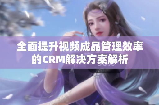 全面提升视频成品管理效率的CRM解决方案解析