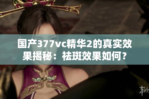 国产377vc精华2的真实效果揭秘：祛斑效果如何？