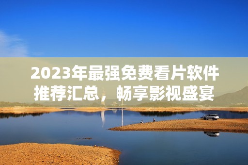 2023年最强免费看片软件推荐汇总，畅享影视盛宴