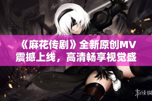 《麻花传剧》全新原创MV震撼上线，高清畅享视觉盛宴