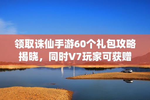 领取诛仙手游60个礼包攻略揭晓，同时V7玩家可获赠真仙套装