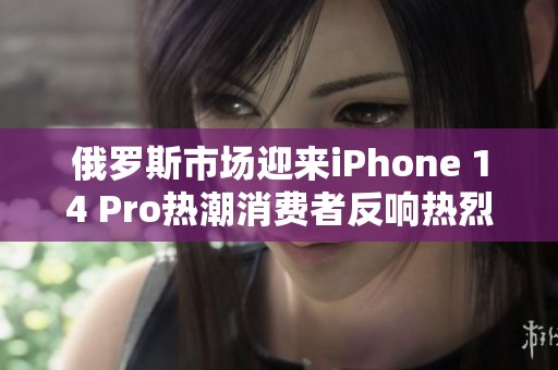 俄罗斯市场迎来iPhone 14 Pro热潮消费者反响热烈