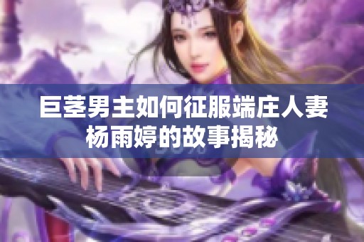 巨茎男主如何征服端庄人妻杨雨婷的故事揭秘