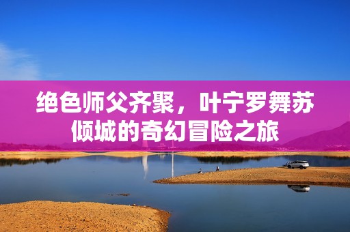 绝色师父齐聚，叶宁罗舞苏倾城的奇幻冒险之旅