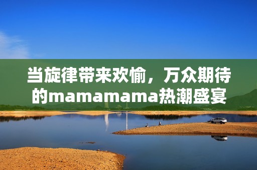 当旋律带来欢愉，万众期待的mamamama热潮盛宴