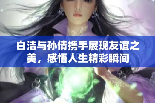 白洁与孙倩携手展现友谊之美，感悟人生精彩瞬间