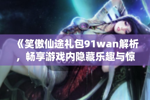 《笑傲仙途礼包91wan解析，畅享游戏内隐藏乐趣与惊喜》