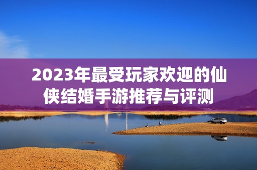 2023年最受玩家欢迎的仙侠结婚手游推荐与评测