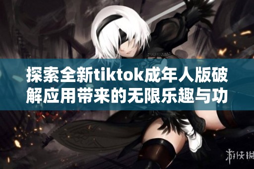 探索全新tiktok成年人版破解应用带来的无限乐趣与功能