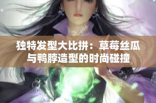 独特发型大比拼：草莓丝瓜与鸭脖造型的时尚碰撞