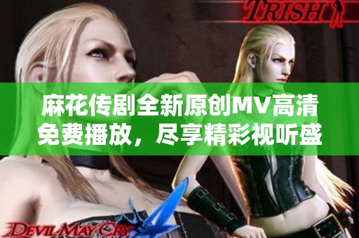 麻花传剧全新原创MV高清免费播放，尽享精彩视听盛宴