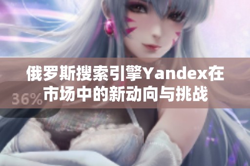 俄罗斯搜索引擎Yandex在市场中的新动向与挑战