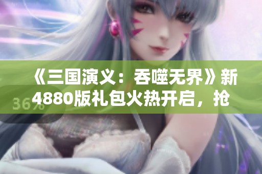 《三国演义：吞噬无界》新4880版礼包火热开启，抢先预订！