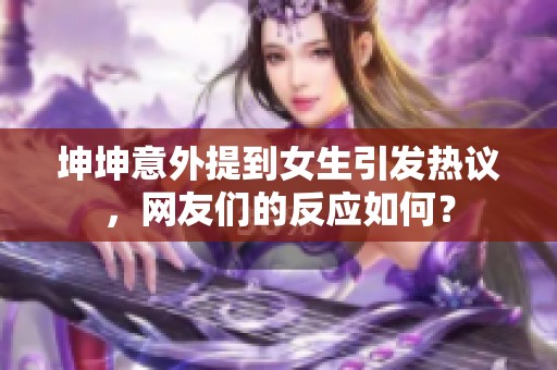 坤坤意外提到女生引发热议，网友们的反应如何？