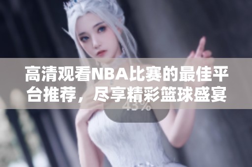 高清观看NBA比赛的最佳平台推荐，尽享精彩篮球盛宴