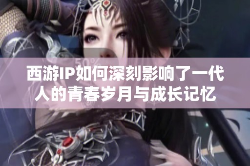 西游IP如何深刻影响了一代人的青春岁月与成长记忆