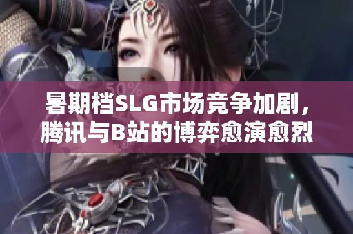 暑期档SLG市场竞争加剧，腾讯与B站的博弈愈演愈烈