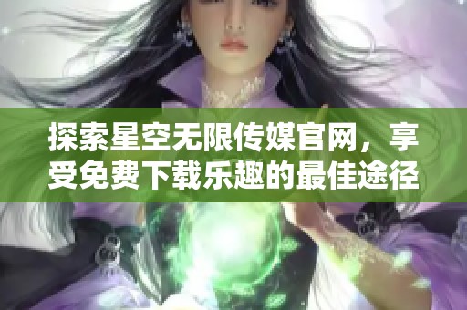 探索星空无限传媒官网，享受免费下载乐趣的最佳途径