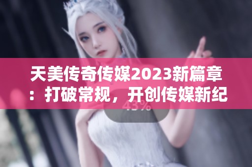 天美传奇传媒2023新篇章：打破常规，开创传媒新纪元