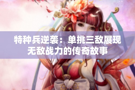 特种兵逆袭：单挑三敌展现无敌战力的传奇故事