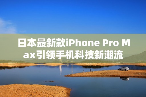 日本最新款iPhone Pro Max引领手机科技新潮流