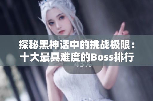 探秘黑神话中的挑战极限：十大最具难度的Boss排行榜解析