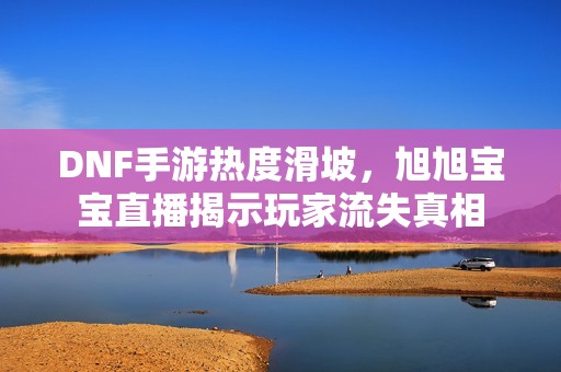 DNF手游热度滑坡，旭旭宝宝直播揭示玩家流失真相