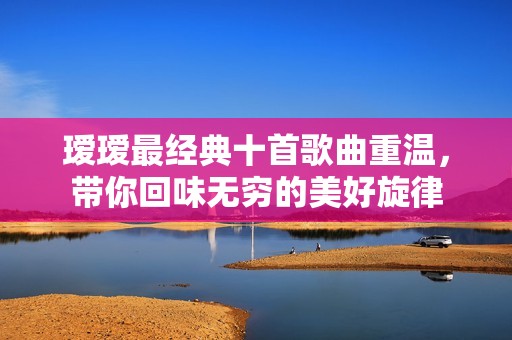 瑷瑷最经典十首歌曲重温，带你回味无穷的美好旋律