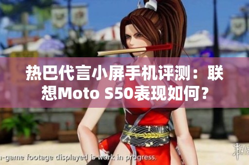 热巴代言小屏手机评测：联想Moto S50表现如何？